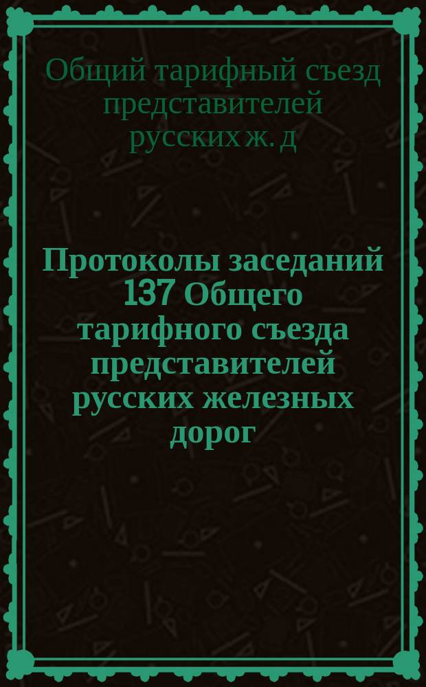Протоколы заседаний 137 Общего тарифного съезда представителей русских железных дорог. С.-Петербург, 25-30 окт. и 8 и 9 ноября 1910 г.