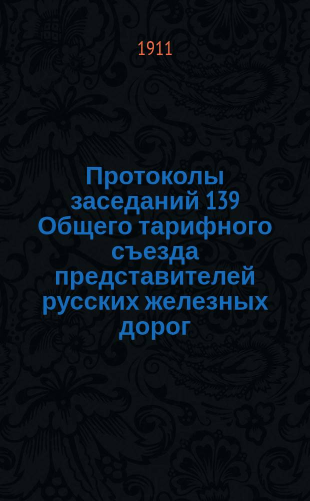 Протоколы заседаний 139 Общего тарифного съезда представителей русских железных дорог. С.-Петербург, 25, 26 и 28 янв. 1911 г.