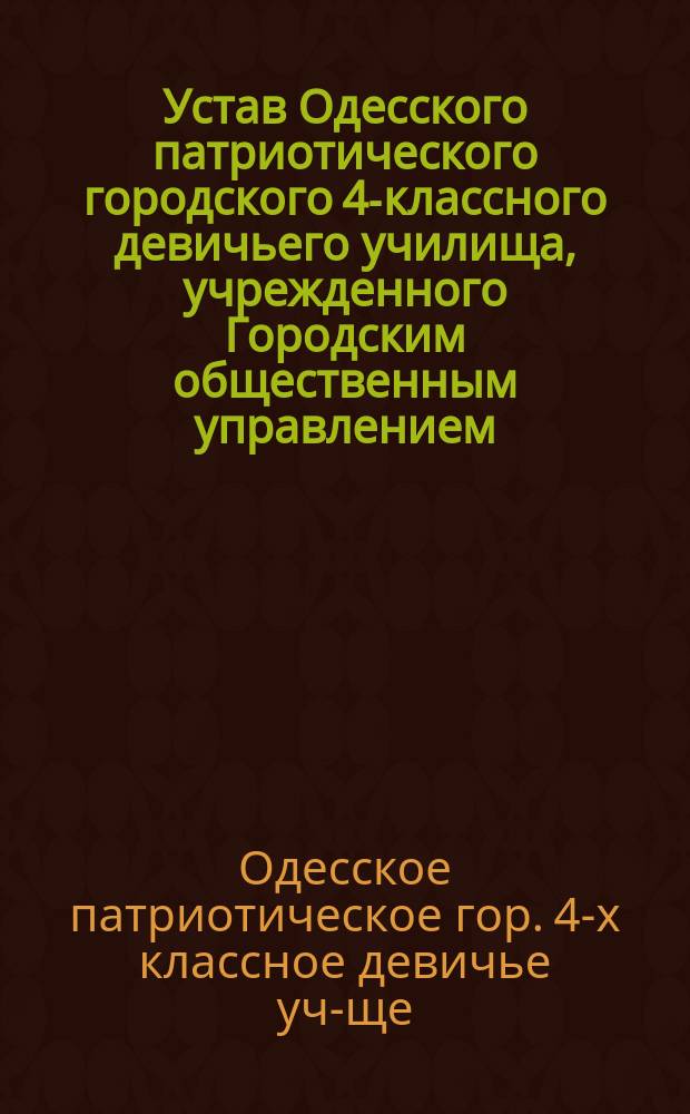 Устав Одесского патриотического городского 4-классного девичьего училища, учрежденного Городским общественным управлением... : Утв. 28 авг. 1910 г