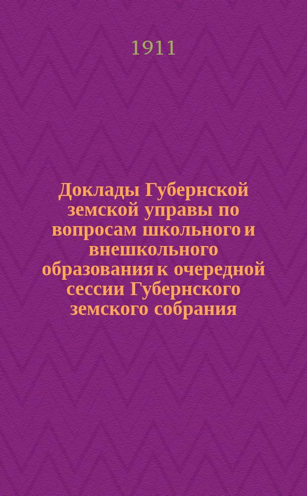 Доклады Губернской земской управы по вопросам школьного и внешкольного образования к очередной сессии Губернского земского собрания... 1911 года