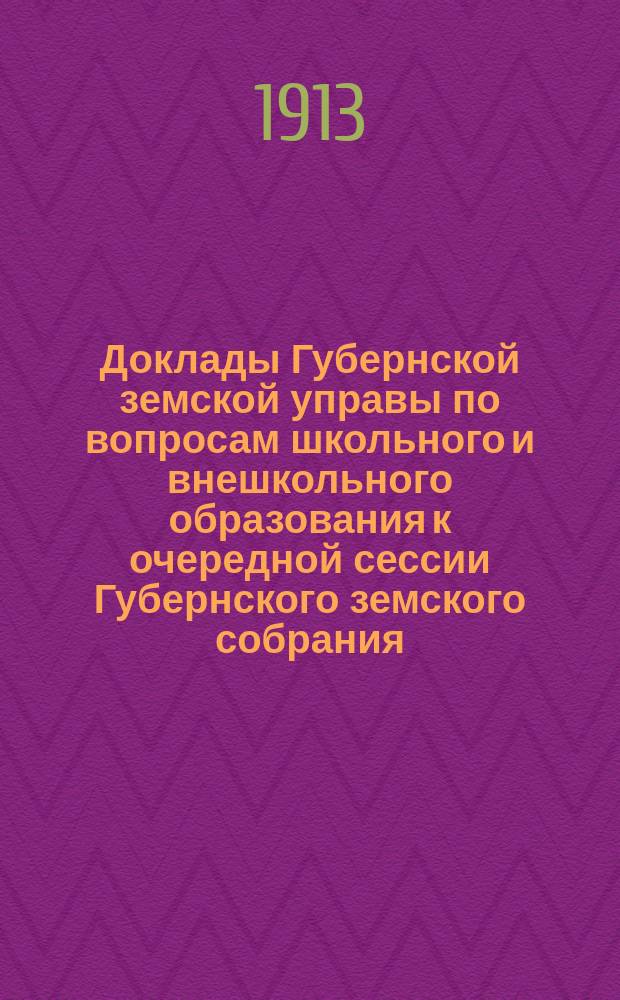 Доклады Губернской земской управы по вопросам школьного и внешкольного образования к очередной сессии Губернского земского собрания... 1913 года
