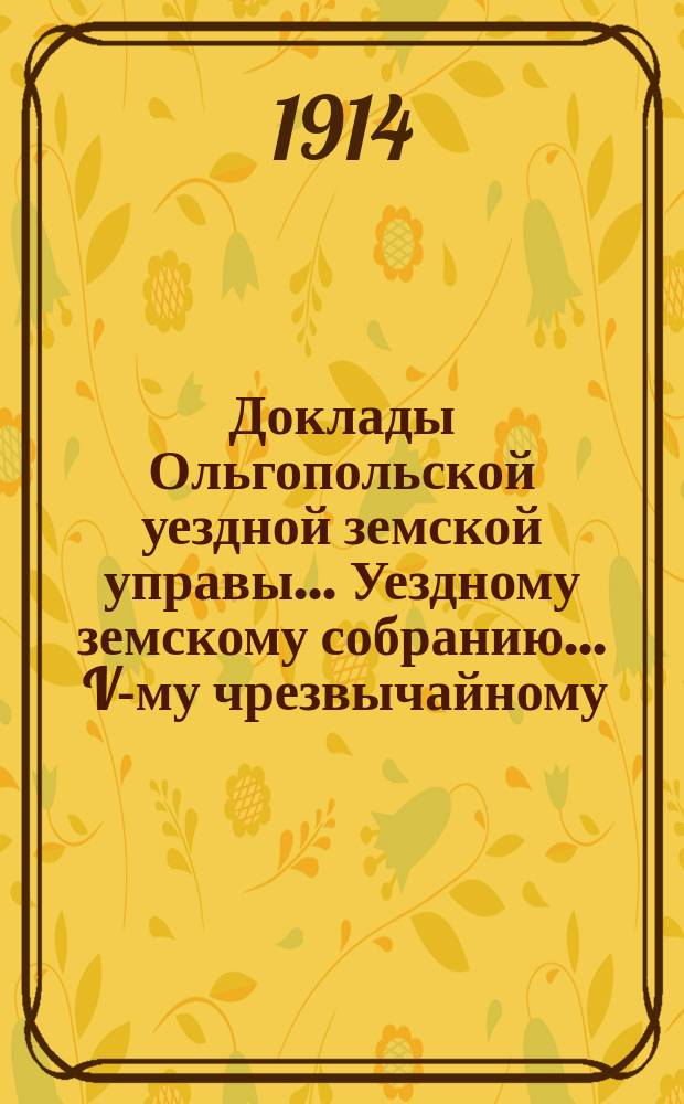 Доклады Ольгопольской уездной земской управы... Уездному земскому собранию... ... V-му чрезвычайному... сессии 3 августа 1914 года : ... V-му чрезвычайному... сессии 3 августа 1914 года и журнальные постановления собрания