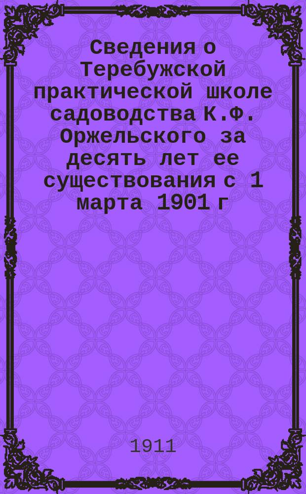 Сведения о Теребужской практической школе садоводства К.Ф. Оржельского за десять лет ее существования с 1 марта 1901 г. по 1 марта 1911 г. : С прил. правил Теребурж. шк., прогр. и др. материалов