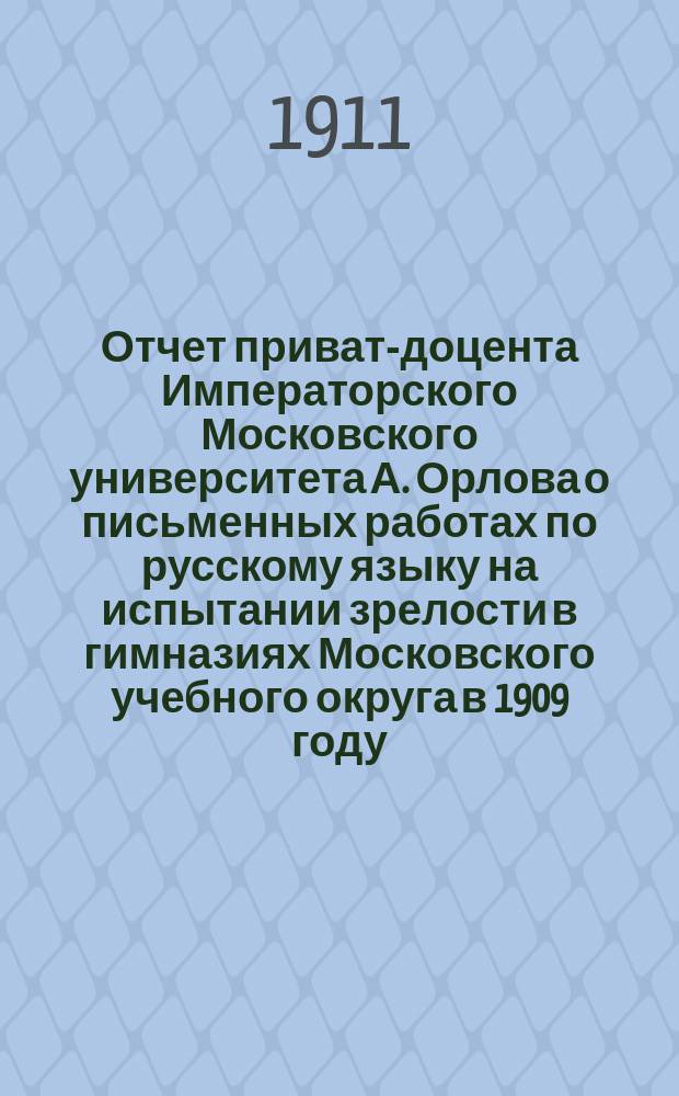 ... Отчет приват-доцента Императорского Московского университета А. Орлова о письменных работах по русскому языку на испытании зрелости в гимназиях Московского учебного округа в 1909 году
