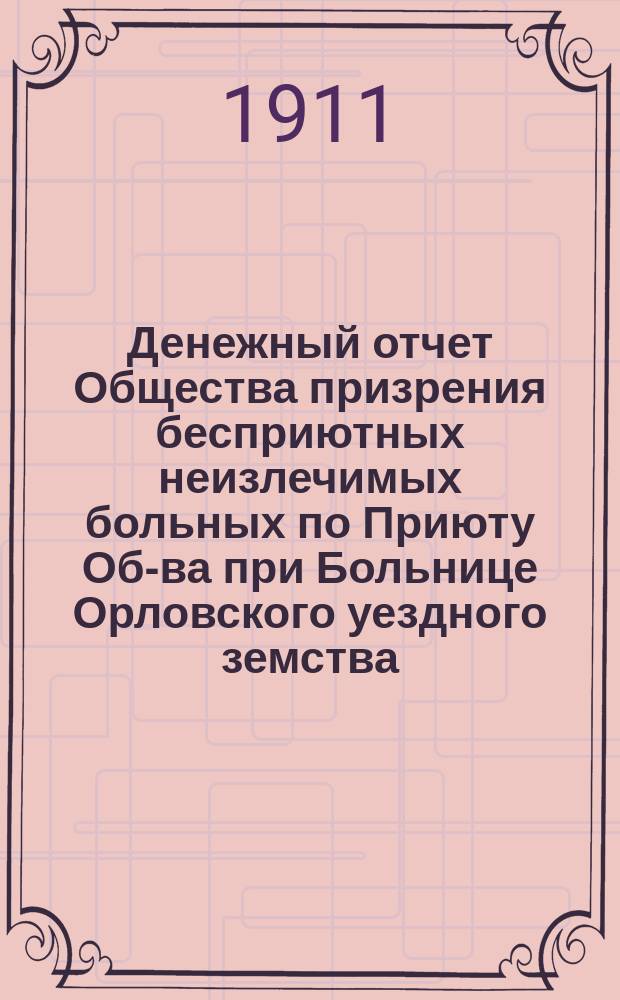 Денежный отчет Общества призрения бесприютных неизлечимых больных по Приюту Об-ва при Больнице Орловского уездного земства... ... за 1909 г. : ... за 1909 г., утвержденный Очередным общим вторичным собранием 22 декабря 1910 г.