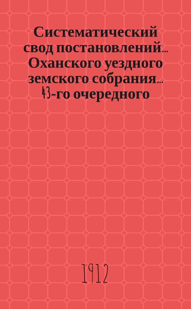 Систематический свод постановлений... Оханского уездного земского собрания... 43-го очередного... сессии 1912 года