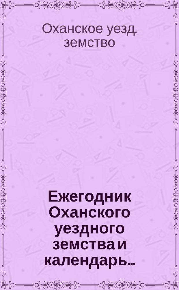 Ежегодник Оханского уездного земства и календарь... : Справ. книжка для плательщиков зем. сборов и лиц, интересующихся зем. деятельностью