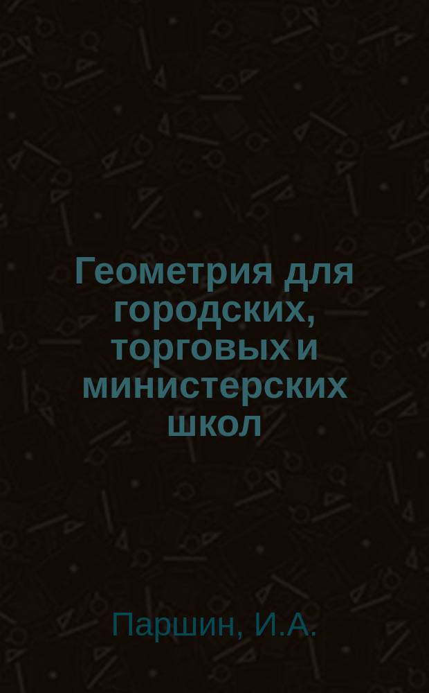 Геометрия для городских, торговых и министерских школ : Необходимое пособие держащим экзамен на: 1. вольноопредел. 2 разр., 2. сельск. учителя, 3. сельск. учитель-цу, 4. домашнюю учительницу, 5. классный чин и 6. аптекар. уч-ка, а также для самообразования : С прил. программ