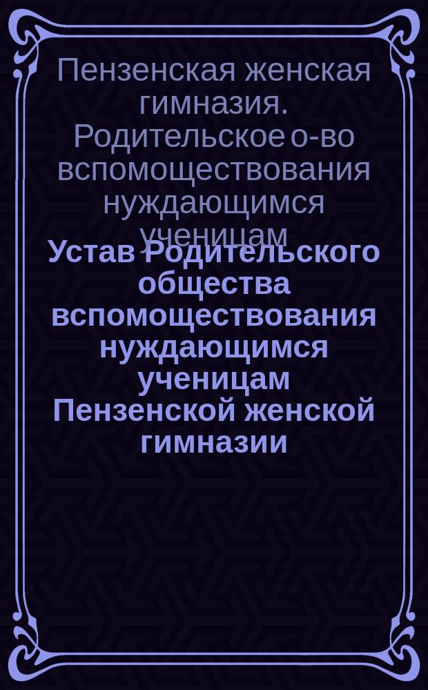 Устав Родительского общества вспомоществования нуждающимся ученицам Пензенской женской гимназии, учрежденной Е.А. Сердобольской : Утв. 5 февр. 1907 г.