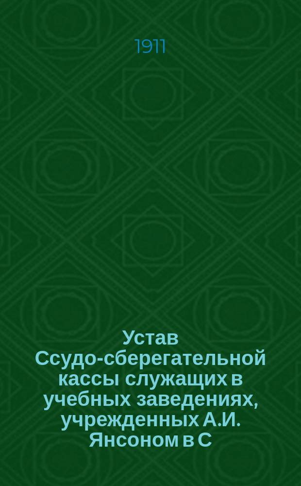 Устав Ссудо-сберегательной кассы служащих в учебных заведениях, учрежденных А.И. Янсоном в С.-Петербурге : Утв. 18 мая 1911 г.