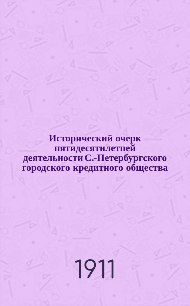 Исторический очерк пятидесятилетней деятельности С.-Петербургского городского кредитного общества. 1861 - 5 окт. - 1911