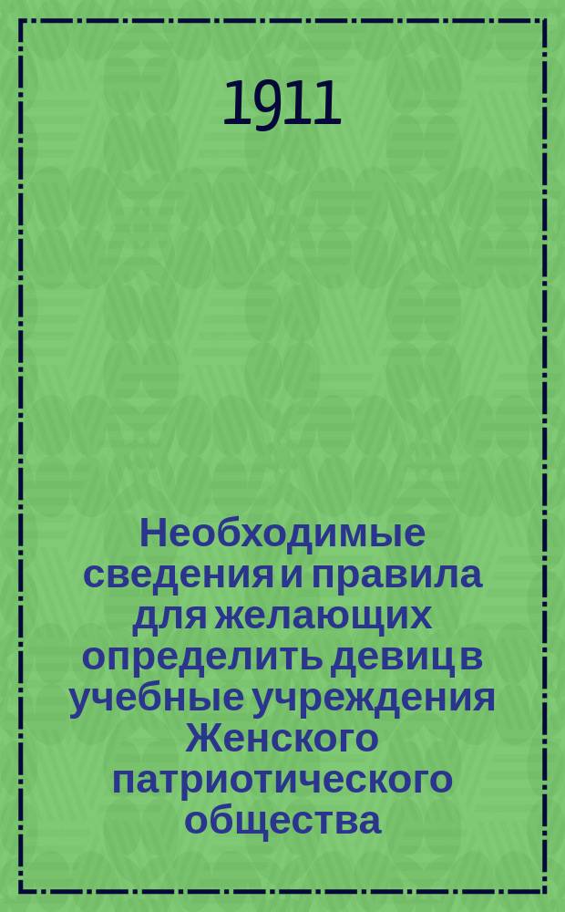 Необходимые сведения и правила для желающих определить девиц в учебные учреждения Женского патриотического общества