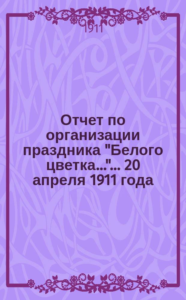 Отчет по организации праздника "Белого цветка...". ... 20 апреля 1911 года