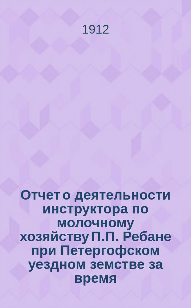 Отчет о деятельности инструктора по молочному хозяйству П.П. Ребане при Петергофском уездном земстве за время... ... за 1911-12 гг.