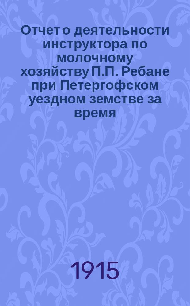 Отчет о деятельности инструктора по молочному хозяйству П.П. Ребане при Петергофском уездном земстве за время... ... с 1 сентября 1913 г. по 1 января 1915 г.