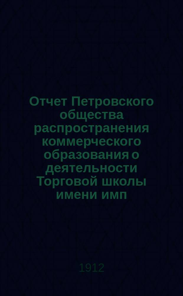 Отчет Петровского общества распространения коммерческого образования о деятельности Торговой школы имени имп. Николая II-го... за 1911-1912 учебный год