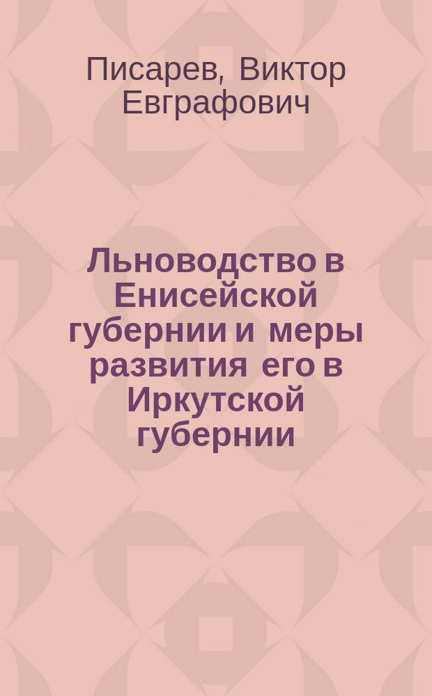 ... Льноводство в Енисейской губернии и меры развития его в Иркутской губернии : Докл. производителя работ агр. В.Е. Писарева и журн. агр. совещ. от 12 марта 1911 г