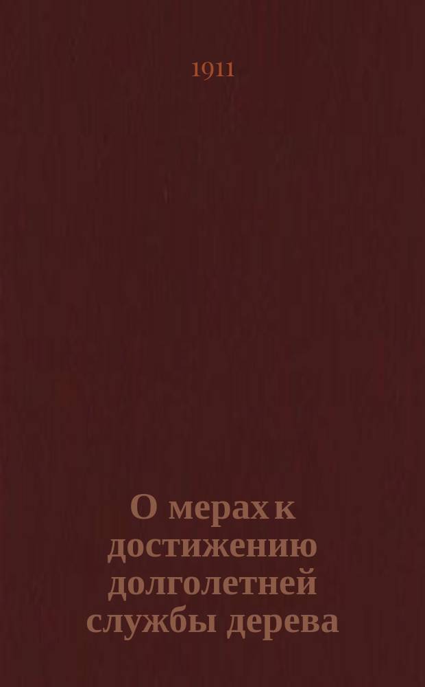 О мерах к достижению долголетней службы дерева : Докл. С.Е. Писарева, прочит. в Имп. Рус. техн. о-ве в мае м-це 1911 г