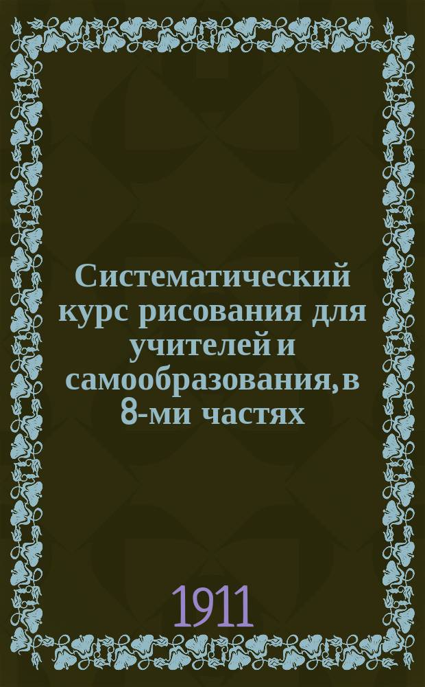 Систематический курс рисования для учителей и самообразования, в 8-ми частях : Ч. 1-