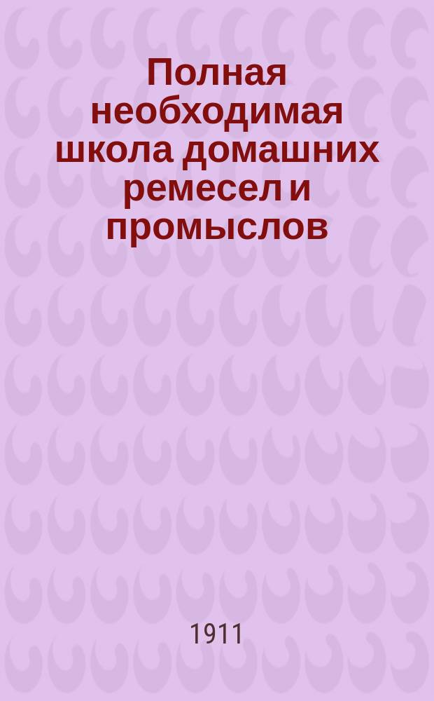Полная необходимая школа домашних ремесел и промыслов : Практ. попул. руководство к полнейшему изуч. и пр-ву без посторон. указания ремесел, промыслов и рукоделий... : Полн. и основат. изуч. более 150 ремесел, промыслов и рукоделий
