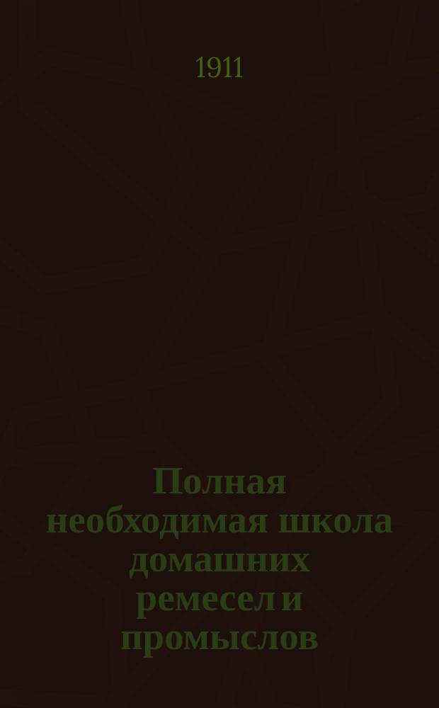 Полная необходимая школа домашних ремесел и промыслов : Практ. попул. руководство к полнейшему изуч. и пр-ву без посторон. указания ремесел, промыслов и рукоделий... Полн. и основат. изуч. более 150 ремесел, промыслов и рукоделий. Т. 2