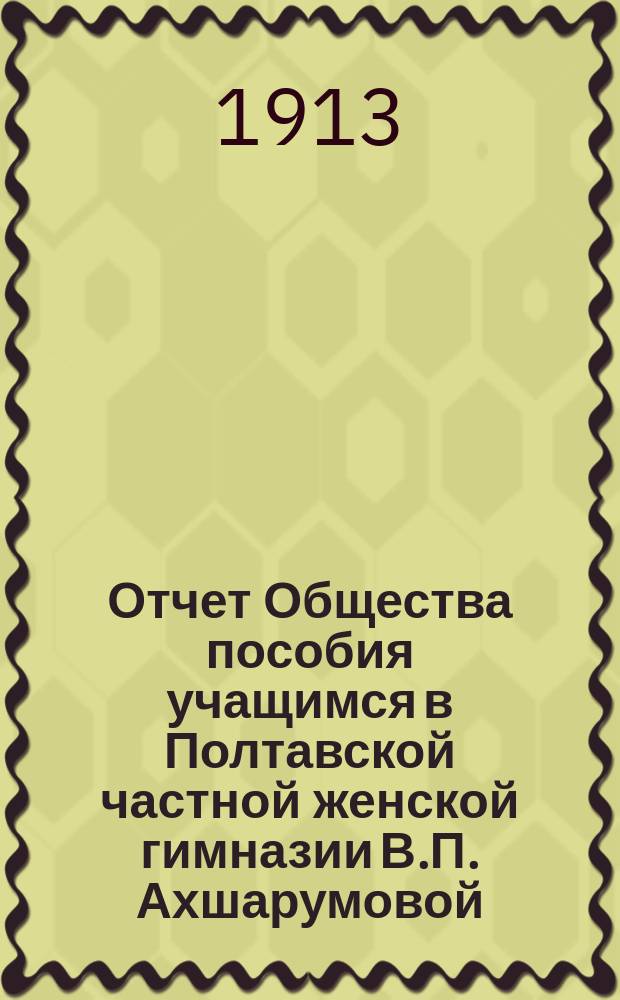 Отчет Общества пособия учащимся в Полтавской частной женской гимназии В.П. Ахшарумовой... ... с 1-го января 1912 г. по 1-е января 1913 г.