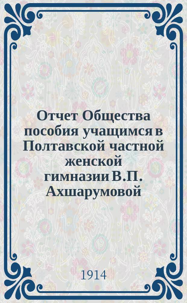 Отчет Общества пособия учащимся в Полтавской частной женской гимназии В.П. Ахшарумовой... ... с 1-го января 1913 г. по 1-е января 1914 г.