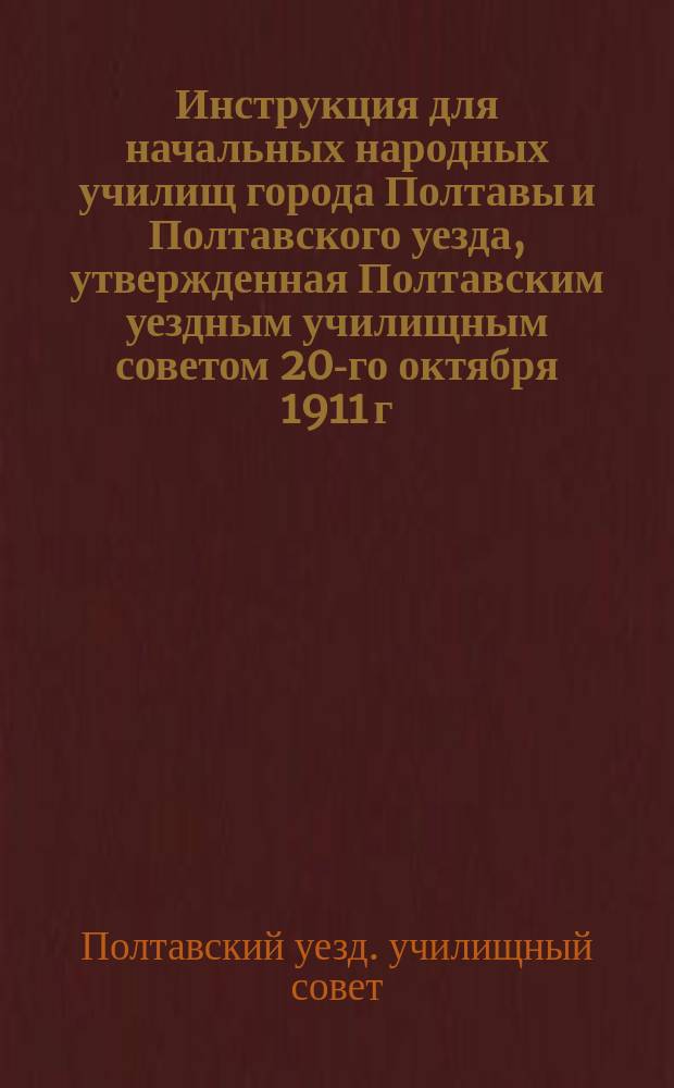 Инструкция для начальных народных училищ города Полтавы и Полтавского уезда, утвержденная Полтавским уездным училищным советом 20-го октября 1911 г.