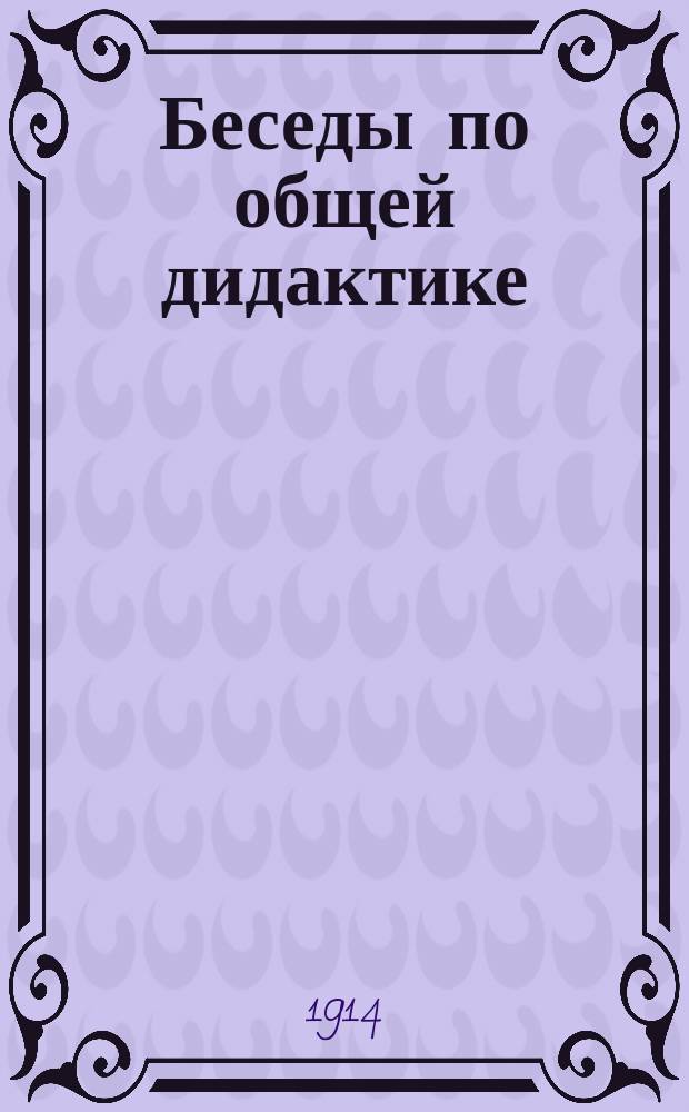 Беседы по общей дидактике : Для учительск. ин-тов, учительск. семинарий, церковно-учительск. школ, духовных семинарий и епарх. женск. училищ
