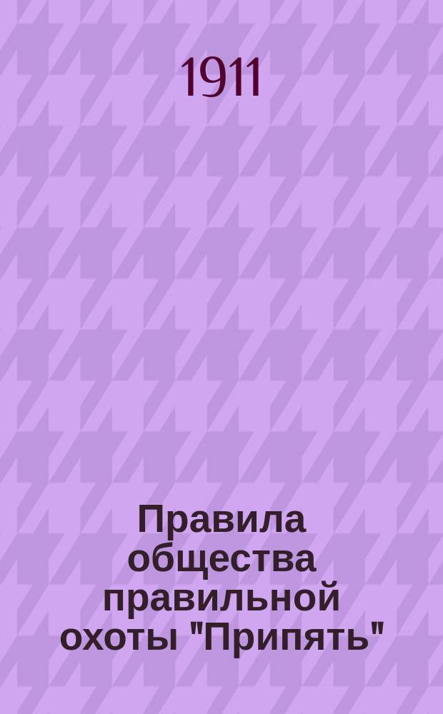 Правила общества правильной охоты "Припять" : Утв. 26 февр. 1911 г.