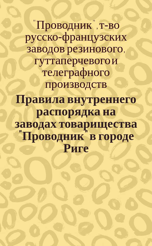 Правила внутреннего распорядка на заводах товарищества "Проводник" в городе Риге: Утв. 9 февр. 1908 г.; Правила о вознаграждении потерпевших вследствие несчастных случаев рабочих и служащих, а равно и членов их семейств в предприятиях фабрично-заводской, горной и горнозаводской промышленности