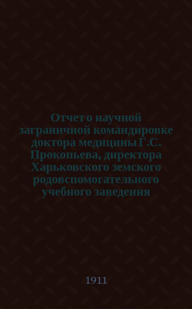 Отчет о научной заграничной командировке доктора медицины Г.С. Прокопьева, директора Харьковского земского родовспомогательного учебного заведения : Сообщ. в Секции акушерства и жен. болезней 10 нояб. 1911 г