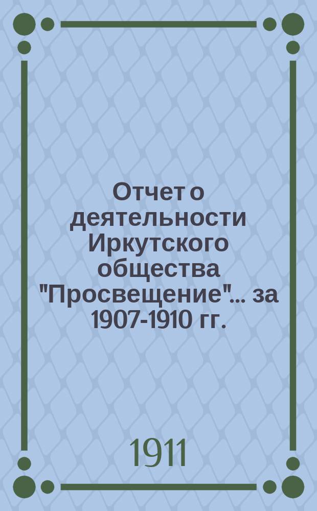 Отчет о деятельности Иркутского общества "Просвещение"... ... за 1907-1910 гг.