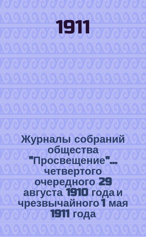 Журналы собраний общества "Просвещение"... ... [четвертого] очередного 29 августа 1910 года и чрезвычайного 1 мая 1911 года : ... [четвертого] очередного 29 августа 1910 года и чрезвычайного 1 мая 1911 года с приложениями к ним и отчет за 1910-1911 операционный год