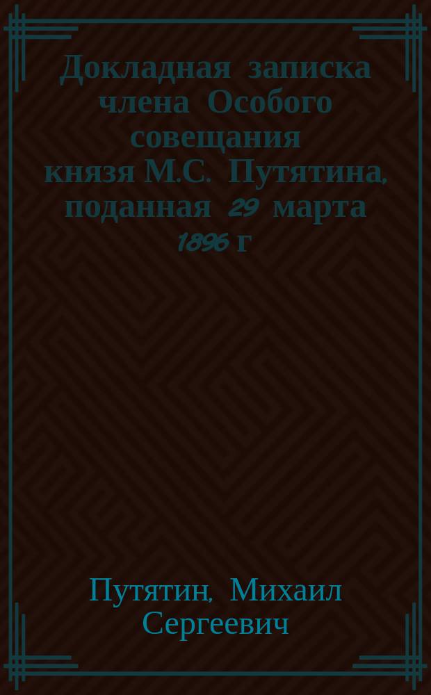 Докладная записка члена Особого совещания князя М.С. Путятина, поданная 29 марта 1896 г. в Высочайше утвержденное Совещание под председательством генерал-адъютанта Посьета