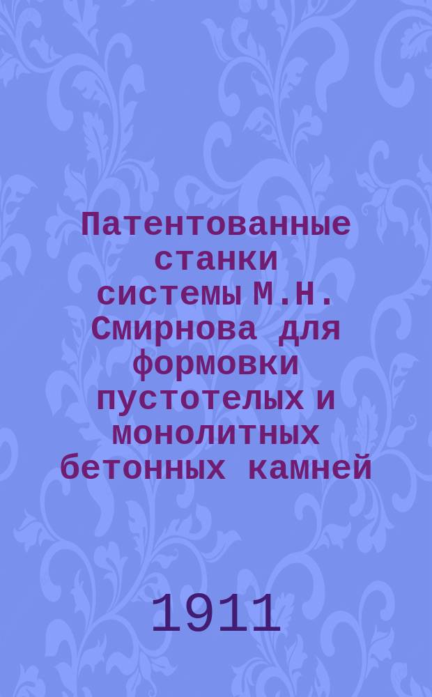 Патентованные станки системы М.Н. Смирнова для формовки пустотелых и монолитных бетонных камней, карнизных плит и цементно-песочного кирпича : Каталог Б. 1911-1912 г