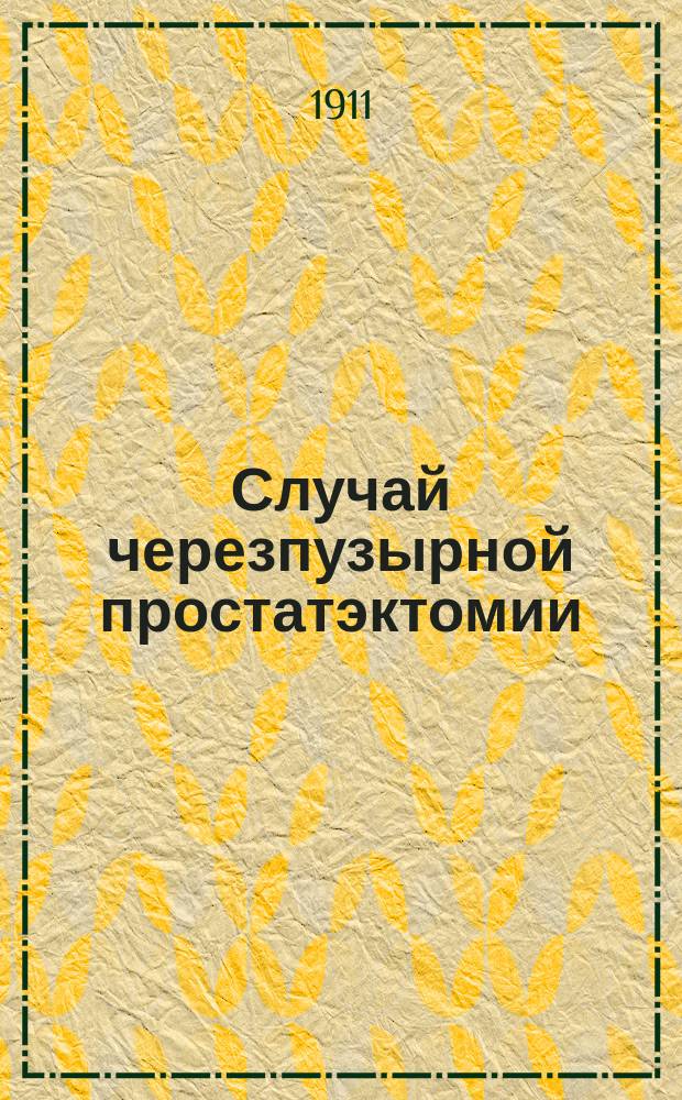 Случай черезпузырной простатэктомии : Доложено в заседании О-ва врачей при Казан. ун-те 31 марта 1911 г