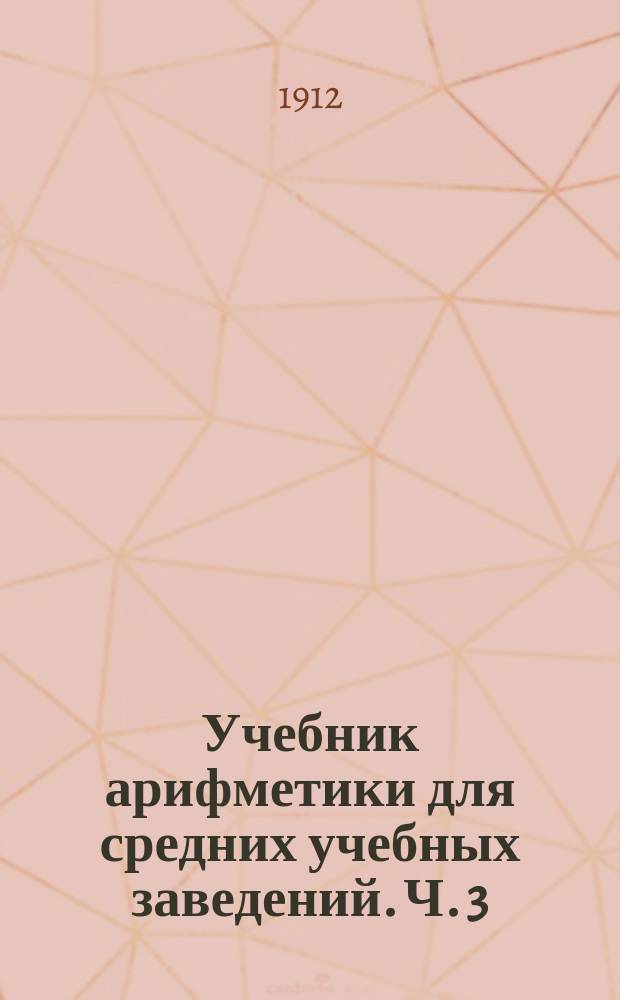 Учебник арифметики для средних учебных заведений. Ч. 3 : Отношения и пропорции ; Решение задач на так называемые правила: тройное, простое и сложное, процентов, учета векселей, пропорционального деления, смешения 1-го и 2-го рода и цепное способом приведения к единице и способом пропорций