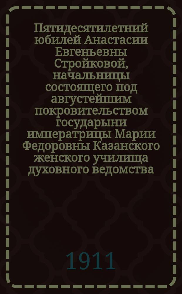 Пятидесятилетний юбилей Анастасии Евгеньевны Стройковой, начальницы состоящего под августейшим покровительством государыни императрицы Марии Федоровны Казанского женского училища духовного ведомства. 1860-III/XII-1910
