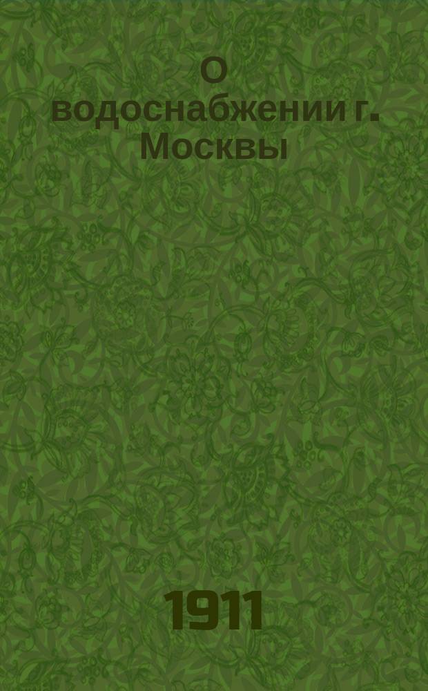 О водоснабжении г. Москвы : Крат. описание : Сост. по поруч. Гор. управы, по работам инж. К. Карельских, В. Пушечникова, С. Куманина и др.