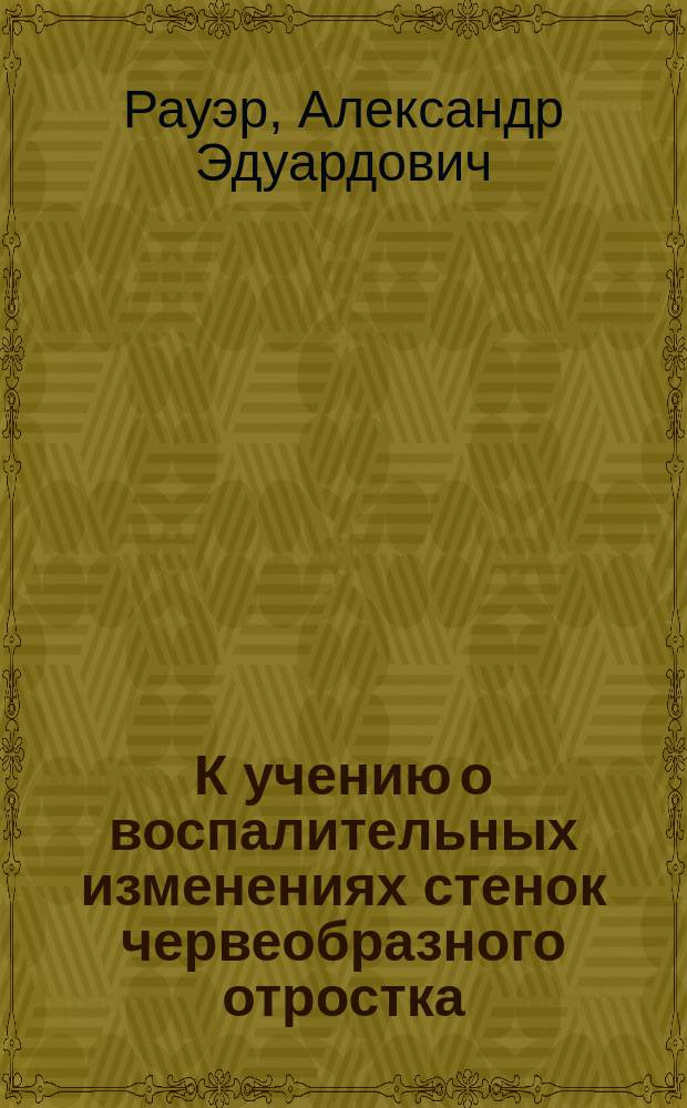 К учению о воспалительных изменениях стенок червеобразного отростка : (Опыт изуч. патогенеза повтор. припадков аппендицита) : Дис. на степ. д-ра мед. А.Э. Рауэр