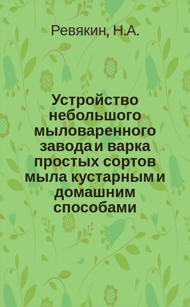 Устройство небольшого мыловаренного завода и варка простых сортов мыла кустарным и домашним способами : Практ. руководство для постройки з-да и варки различ. сортов мыла по рецептам, испыт. на з-де самим авт. : С рис. печи