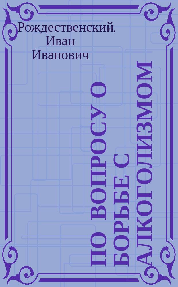По вопросу о борьбе с алкоголизмом : Докл. орд. Уфим. психиатр. больницы д-ра И.И. Рождественского