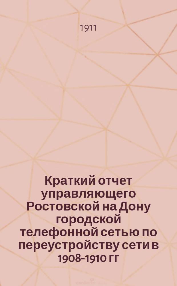 Краткий отчет управляющего Ростовской на Дону городской телефонной сетью по переустройству сети в 1908-1910 гг. : (Пояснит. записка к подроб. отчету)