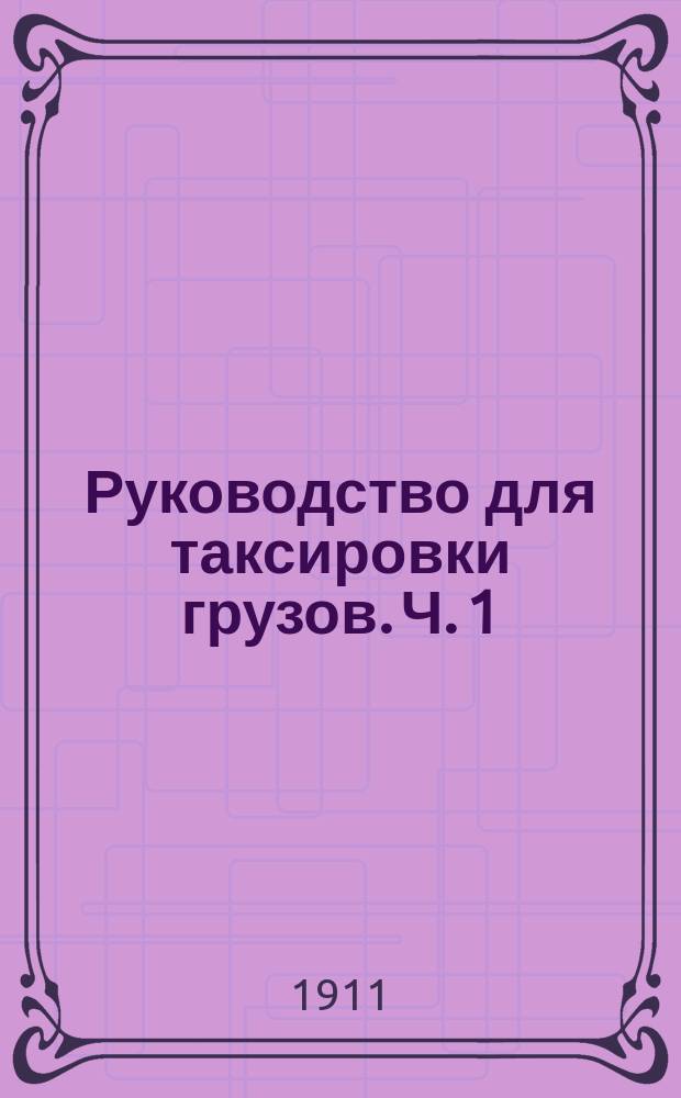 Руководство для таксировки грузов. Ч. 1 : Правила для перевозки грузов. Общие и исключительные тарифы. Номенклатура всех перевозимых по железной дороге товаров с указанием таксировки их