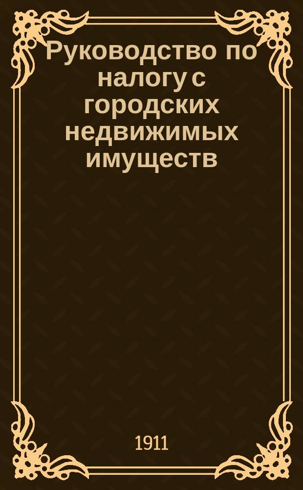 Руководство по налогу с городских недвижимых имуществ : Закон 6 июня 1910 г. : Новое положение о гос. налоге с недвижимых имуществ в городах, посадах и местечках, за исключ. посадов губерний Царства Польского, Инструкция, в виде подстатейн. примеч. к Положению, о порядке определения и взимания налога и Инструкция о порядке выбора членов от плательщиков в городские присутствия по налогу в тех городских поселениях, где не введено городовое положение..