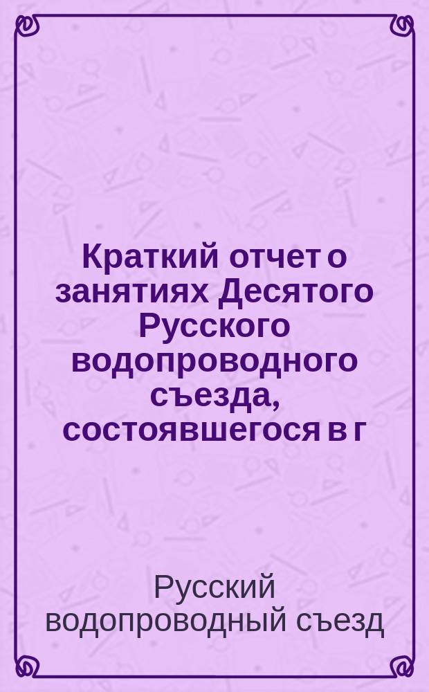 Краткий отчет о занятиях Десятого Русского водопроводного съезда, состоявшегося в г. Варшаве с 24-го апреля по 1-е мая 1911 года