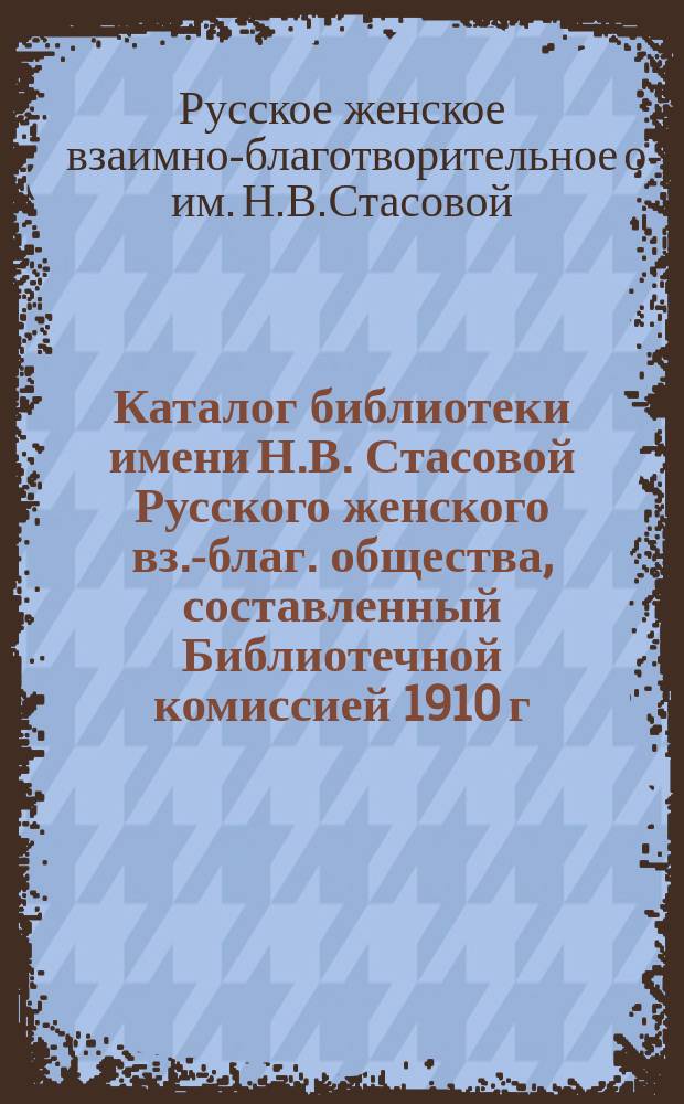 Каталог библиотеки имени Н.В. Стасовой Русского женского вз.-благ. общества, составленный Библиотечной комиссией 1910 г. : С библиогр. указ. беллетрист. произведений и науч. ст. в гл. рус. журн. за послед. 20 лет : Прибавление: Новые книги и полный библиографический указатель журналов за 1911 г
