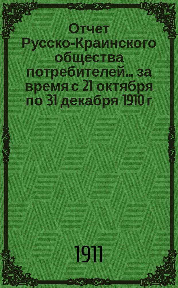 Отчет Русско-Краинского общества потребителей... ... за время с 21 октября по 31 декабря 1910 г. (начало торговли)