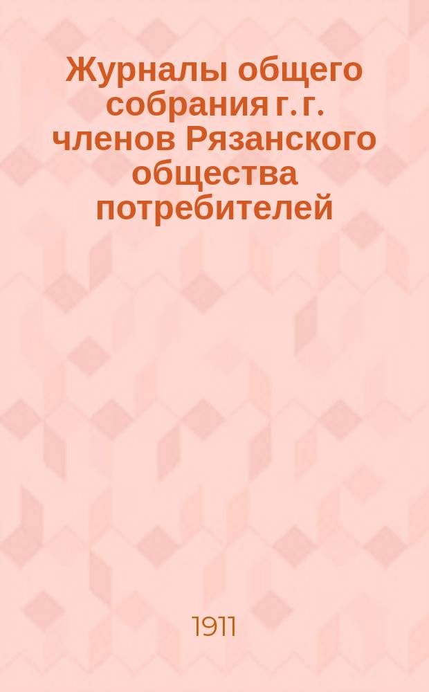 Журналы общего собрания г. г. членов Рязанского общества потребителей (23 и 24 апреля; 1, 7, 8, 11 и 14 мая 1911 г.